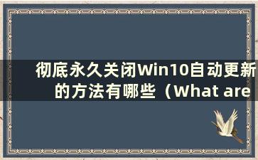 彻底永久关闭Win10自动更新的方法有哪些（What are themethodsto完全永久关闭Win10自动更新）